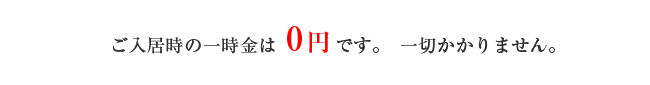 ご入居時の一時金は０円です。一切かかりません。